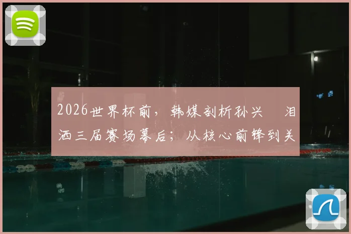 2026世界杯前,韩媒剖析孙兴慜泪洒三届赛场幕后;从核心前锋到关键助攻者的角色蜕变全解析