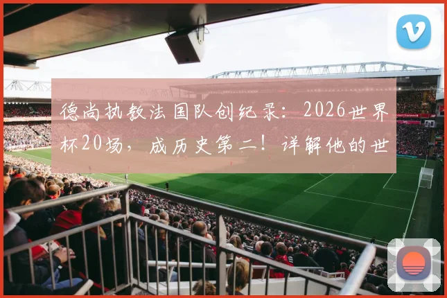 德尚执教法国队创纪录:2026世界杯20场,成历史第二!详解他的世界杯征程与排名