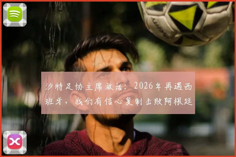 沙特足协主席放话：2026年再遇西班牙，我们有信心复制击败阿根廷的经典战例