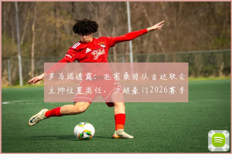 罗马诺透露：孔塞桑将从吉达联合主帅位置离任，沙超豪门2026赛季如何重组？