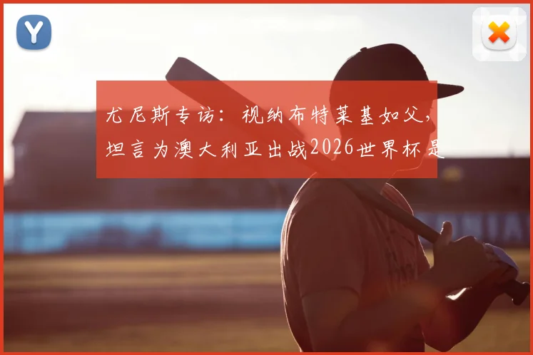 尤尼斯专访：视纳布特莱基如父，坦言为澳大利亚出战2026世界杯是终极梦想