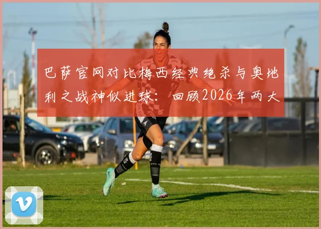 巴萨官网对比梅西经典绝杀与奥地利之战神似进球：回顾2026年两大决定性瞬间