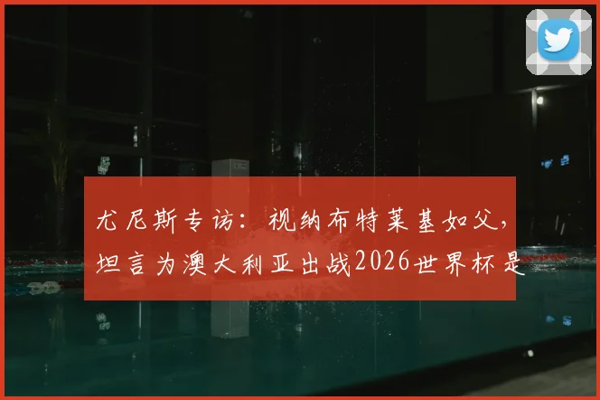 尤尼斯专访:视纳布特莱基如父,坦言为澳大利亚出战2026世界杯是终极梦想