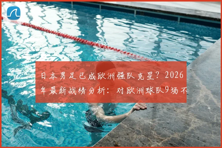 日本男足已成欧洲强队克星？2026年最新战绩分析：对欧洲球队9场不败纪录深度解读