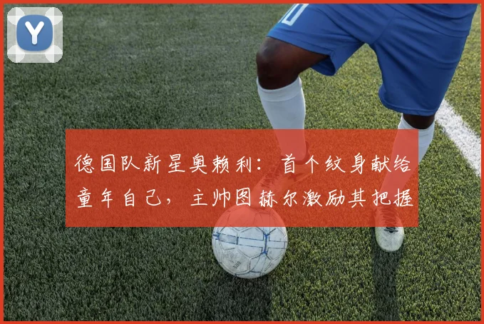 德国队新星奥赖利：首个纹身献给童年自己，主帅图赫尔激励其把握2026世界杯机遇