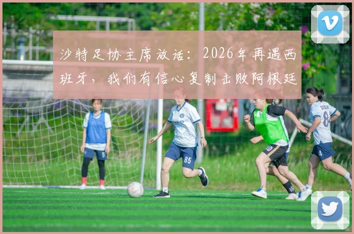 沙特足协主席放话：2026年再遇西班牙，我们有信心复制击败阿根廷的经典战例