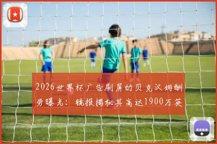 2026世界杯广告刷屏的贝克汉姆酬劳曝光:镜报揭秘其高达1900万英镑天价代言费背后的商业价值