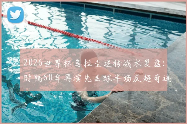 2026世界杯乌拉圭逆转战术复盘：时隔60年再演先丢球半场反超奇迹，深度解析巴尔韦德如何激活球队韧性