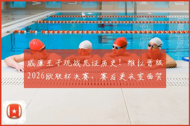 威廉王子观战见证历史!维拉晋级2026欧联杯决赛,赛后更衣室面贺主帅埃梅里全记录