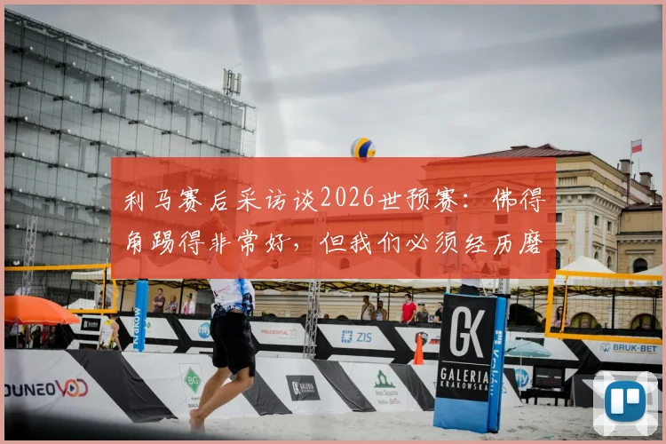 利马赛后采访谈2026世预赛：佛得角踢得非常好，但我们必须经历磨难不放弃