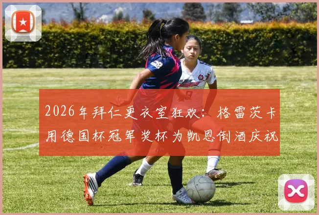 2026年拜仁更衣室狂欢:格雷茨卡用德国杯冠军奖杯为凯恩倒酒庆祝背后的故事与细节