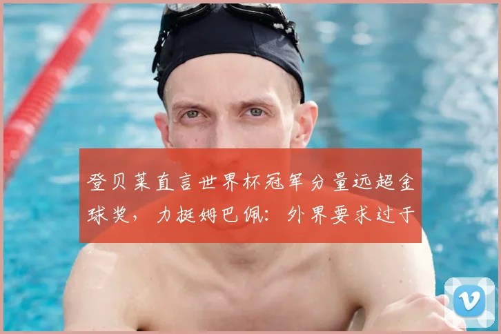 登贝莱直言世界杯冠军分量远超金球奖，力挺姆巴佩：外界要求过于严苛